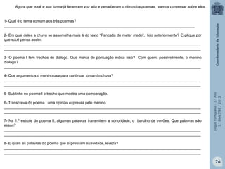 LínguaPortuguesa–5.°Ano
3.°BIMESTRE/2013
2- Em qual deles a chuva se assemelha mais à do texto “Pancada de meter medo”, lido anteriormente? Explique por
que você pensa assim.
_______________________________________________________________________________________________
_______________________________________________________________________________________________
3- O poema I tem trechos de diálogo. Que marca de pontuação indica isso? Com quem, possivelmente, o menino
dialoga?
_______________________________________________________________________________________________
4- Que argumentos o menino usa para continuar tomando chuva?
_______________________________________________________________________________________________
_______________________________________________________________________________________________
5- Sublinhe no poema I o trecho que mostra uma comparação.
6- Transcreva do poema I uma opinião expressa pelo menino.
_______________________________________________________________________________________________
_______________________________________________________________________________________________
7- Na 1.ª estrofe do poema II, algumas palavras transmitem a sonoridade, o barulho de trovões. Que palavras são
essas?
_______________________________________________________________________________________________
_______________________________________________________________________________________________
8- E quais as palavras do poema que expressam suavidade, leveza?
_______________________________________________________________________________________________
_______________________________________________________________________________________________
Agora que você e sua turma já leram em voz alta e perceberam o ritmo dos poemas, vamos conversar sobre eles.
1- Qual é o tema comum aos três poemas?
____________________________________________________________________________________________
26
 