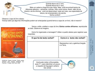 LínguaPortuguesa–5.°Ano
3.°BIMESTRE/2013
O que há de texto verbal? Como é o texto não verbal?
Observe a capa do livro abaixo.
Você já sabe que algumas informações podem ser antecipadas quando lemos a capa de um livro, não é mesmo?
Você pode visitar a Educopédia,
aula nº 1, para relembrar um pouco
a respeito de linguagem verbal e
não verbal.
BARBOSA, Rogério Andrade. Outros contos
africanos para crianças brasileiras, Ed.
Paulinas, 2.ª edição, São Paulo, 2008.
Vamos, então, analisar a capa do livro Outros contos africanos, reproduzida
ao lado. Observe as imagens.
Como foi organizada a mensagem? Utilize o quadro abaixo para registrar suas
respostas.
Representa o sol, a galinha-d’angola
e a Terra.
.
Querido Aluno do 5.º ano,
Querido Aluna do 5.º ano,
Mais um caderno chega às suas mãos. Nele, você encontrará textos de
diferentes gêneros – narrativas, notícias, HQs, entre outros. Assim, além de se
divertir e de se informar, você vai desenvolver, cada vez mais, sua capacidade de
leitura, de compreensão e de escrita.
Venha conferir!
2
MULTIRIO
 