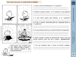 LínguaPortuguesa–5.°Ano
3.°BIMESTRE/2013
bestofcalvinandhobbes.com/2012/02/umbrella-poo
Vem mais chuva por aí, nesta tirinha do Calvin!
1- O que o menino está fazendo no 1.º quadrinho?
__________________________________________________
__________________________________________________
2- Observe o gesto do Calvin, no 2.º quadrinho. O que significa?
____________________________________________________
____________________________________________________
3- O que Calvin parece estar fazendo, no 3.º quadrinho?
____________________________________________________
____________________________________________________
4- O que o menino demonstra pela sua expressão facial, no
3.º quadrinho?
___________________________________________________
___________________________________________________
5- Por que podemos dizer que o final da história foi inesperado?
__________________________________________________
__________________________________________________
__________________________________________________
6- Calvin inverteu a função do guarda-chuva. Assim, que novo
sentido podemos dizer que deu à palavra guarda-chuva?
____________________________________________________
____________________________________________________
7- Em que quadrinho está o humor da tirinha? Justifique.
____________________________________________________
____________________________________________________
Você reparou que a história não
tem balões de fala? E agora?...
Será possível entender o que
está acontecendo?...
fanpop.com
30
 