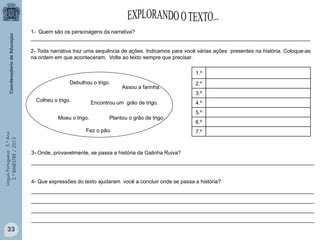 LínguaPortuguesa-5.°Ano
3.°BIMESTRE/2013
1- Quem são os personagens da narrativa?
_______________________________________________________________________________________________
2- Toda narrativa traz uma sequência de ações. Indicamos para você várias ações presentes na história. Coloque-as
na ordem em que aconteceram. Volte ao texto sempre que precisar.
1.º
2.º
3.º
4.º
5.º
6.º
7.º
3- Onde, provavelmente, se passa a história da Galinha Ruiva?
________________________________________________________________________________________________
4- Que expressões do texto ajudaram você a concluir onde se passa a história?
________________________________________________________________________________________________
________________________________________________________________________________________________
________________________________________________________________________________________________
________________________________________________________________________________________________
Encontrou um grão de trigo.
Plantou o grão de trigo.
Colheu o trigo.
Debulhou o trigo.
Moeu o trigo.
Assou a farinha.
Fez o pão.
33
 