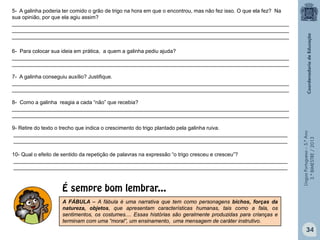 LínguaPortuguesa–5.°Ano
3.°BIMESTRE/2013
5- A galinha poderia ter comido o grão de trigo na hora em que o encontrou, mas não fez isso. O que ela fez? Na
sua opinião, por que ela agiu assim?
______________________________________________________________________________________________
______________________________________________________________________________________________
______________________________________________________________________________________________
6- Para colocar sua ideia em prática, a quem a galinha pediu ajuda?
______________________________________________________________________________________________
______________________________________________________________________________________________
7- A galinha conseguiu auxílio? Justifique.
______________________________________________________________________________________________
______________________________________________________________________________________________
8- Como a galinha reagia a cada “não” que recebia?
______________________________________________________________________________________________
______________________________________________________________________________________________
9- Retire do texto o trecho que indica o crescimento do trigo plantado pela galinha ruiva.
_____________________________________________________________________________________________
_____________________________________________________________________________________________
10- Qual o efeito de sentido da repetição de palavras na expressão “o trigo cresceu e cresceu”?
_____________________________________________________________________________________________
_____________________________________________________________________________________________
A FÁBULA – A fábula é uma narrativa que tem como personagens bichos, forças da
natureza, objetos, que apresentam características humanas, tais como a fala, os
sentimentos, os costumes.... Essas histórias são geralmente produzidas para crianças e
terminam com uma “moral”, um ensinamento, uma mensagem de caráter instrutivo.
É sempre bom lembrar...
34
 