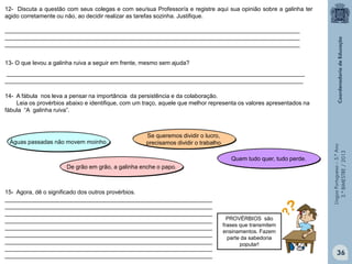 LínguaPortuguesa–5.°Ano
3.°BIMESTRE/2013
12- Discuta a questão com seus colegas e com seu/sua Professor/a e registre aqui sua opinião sobre a galinha ter
agido corretamente ou não, ao decidir realizar as tarefas sozinha. Justifique.
___________________________________________________________________________________________
___________________________________________________________________________________________
___________________________________________________________________________________________
14- A fábula nos leva a pensar na importância da persistência e da colaboração.
Leia os provérbios abaixo e identifique, com um traço, aquele que melhor representa os valores apresentados na
fábula “A galinha ruiva”.
Águas passadas não movem moinho.
Se queremos dividir o lucro,
precisamos dividir o trabalho.
Quem tudo quer, tudo perde.
13- O que levou a galinha ruiva a seguir em frente, mesmo sem ajuda?
____________________________________________________________________________________________
____________________________________________________________________________________________
De grão em grão, a galinha enche o papo.
15- Agora, dê o significado dos outros provérbios.
________________________________________________________________
________________________________________________________________
________________________________________________________________
________________________________________________________________
________________________________________________________________
________________________________________________________________
________________________________________________________________
________________________________________________________________
________________________________________________________________
PROVÉRBIOS são
frases que transmitem
ensinamentos. Fazem
parte da sabedoria
popular!
36
 