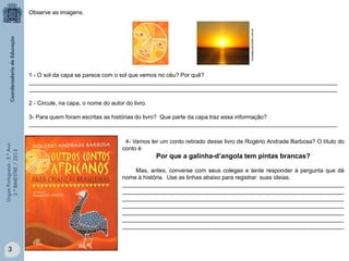 LínguaPortuguesa-5.°Ano
3.°BIMESTRE/2013
2 - Circule, na capa, o nome do autor do livro.
3- Para quem foram escritas as histórias do livro? Que parte da capa traz essa informação?
________________________________________________________________________________________________
Observe as imagens.
1 - O sol da capa se parece com o sol que vemos no céu? Por quê?
________________________________________________________________________________________________
________________________________________________________________________________________________
4- Vamos ler um conto retirado desse livro de Rogério Andrade Barbosa? O título do
conto é
Por que a galinha-d’angola tem pintas brancas?
Mas, antes, converse com seus colegas e tente responder à pergunta que dá
nome à história. Use as linhas abaixo para registrar suas ideias.
_____________________________________________________________________
_____________________________________________________________________
_____________________________________________________________________
_____________________________________________________________________
_____________________________________________________________________
_____________________________________________________________________
_____________________________________________________________________
revistaecoturismo.com.br3
 