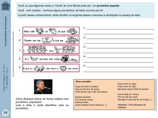 LínguaPortuguesa-5.°Ano
3.°BIMESTRE/2013
http://clickeaprenda.uol.com.br/portal/mostrarConteudo.php?idPagina=27989
Você viu que algumas vezes a “moral” de uma fábula pode ser um provérbio popular.
Você, com certeza, conhece alguns provérbios, de tanto ouvi-los por aí!
A partir desse conhecimento, tente decifrar os enigmas abaixo e escreva a decifração no espaço ao lado.
1 - ______________________________________________
________________________________________________
2 - ______________________________________________
________________________________________________
3 - _____________________________________________
________________________________________________
4 - ______________________________________________
________________________________________________
5 - ______________________________________________
________________________________________________
1
2
4
3
5
http://www.chicobuarque.com.br/letras/bomcons_72.htm
Bom conselho
Ouça um bom conselho
Que eu lhe dou de graça
Inútil dormir que a dor não passa
Espere sentado
Ou você se cansa
Está provado,
quem espera nunca alcança [...]
Faça como eu digo
Faça como eu faço
Aja duas vezes antes de pensar
Corro atrás do tempo
Vim de não sei onde
Devagar é que não se vai longe [...]
Adaptado. Chico Buarque de
Holanda
Chico Buarque brinca de forma criativa com
provérbios populares!
Leia a letra e tente identificar nela os
provérbios.
39
 