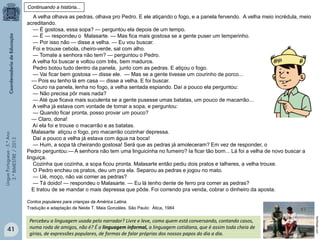 LínguaPortuguesa-5.°Ano
3.°BIMESTRE/2013
A velha olhava as pedras, olhava pro Pedro. E ele atiçando o fogo, e a panela fervendo. A velha meio incrédula, meio
acreditando.
— É gostosa, essa sopa? — perguntou ela depois de um tempo.
— É — respondeu o Malasarte. — Mas fica mais gostosa se a gente puser um temperinho.
— Por isso não — disse a velha. — Eu vou buscar.
Foi e trouxe cebola, cheiro-verde, sal com alho.
— Tomate a senhora não tem? — perguntou o Pedro.
A velha foi buscar e voltou com três, bem maduros.
Pedro botou tudo dentro da panela, junto com as pedras. E atiçou o fogo.
— Vai ficar bem gostosa — disse ele. — Mas se a gente tivesse um courinho de porco...
— Pois eu tenho lá em casa — disse a velha. E foi buscar.
Couro na panela, lenha no fogo, a velha sentada espiando. Daí a pouco ela perguntou:
— Não precisa pôr mais nada?
— Até que ficava mais suculenta se a gente pusesse umas batatas, um pouco de macarrão...
A velha já estava com vontade de tomar a sopa, e perguntou:
— Quando ficar pronta, posso provar um pouco?
— Claro, dona!
Aí ela foi e trouxe o macarrão e as batatas.
Malasarte atiçou o fogo, pro macarrão cozinhar depressa.
Daí a pouco a velha já estava com água na boca!
— Hum, a sopa tá cheirando gostosa! Será que as pedras já amoleceram? Em vez de responder, o
Pedro perguntou:— A senhora não tem uma linguicinha no fumeiro? Ia ficar tão bom... Lá foi a velha de novo buscar a
linguiça.
Cozinha que cozinha, a sopa ficou pronta. Malasarte então pediu dois pratos e talheres, a velha trouxe.
O Pedro encheu os pratos, deu um pra ela. Separou as pedras e jogou no mato.
— Ué, moço, não vai comer as pedras?
— Tá doido! — respondeu o Malasarte. — Eu lá tenho dente de ferro pra comer as pedras?
E tratou de se mandar o mais depressa que pôde. Foi correndo pra venda, cobrar o dinheiro da aposta.
Contos populares para crianças da América Latina.
Tradução e adaptação de Neide T. Maia Gonzáles. São Paulo: Ática, 1984
Continuando a história...
Percebeu a linguagem usada pelo narrador? Livre e leve, como quem está conversando, contando casos,
numa roda de amigos, não é? É a linguagem informal, a linguagem cotidiana, que é assim toda cheia de
gírias, de expressões populares, de formas de falar próprias dos nossos papos do dia a dia.
benfazeja.com
41
 