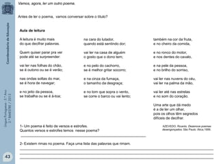 LínguaPortuguesa-5.°Ano
3.°BIMESTRE/2013
Aula de leitura
A leitura é muito mais
do que decifrar palavras.
Quem quiser parar pra ver
pode até se surpreender:
vai ler nas folhas do chão,
se é outono ou se é verão;
nas ondas soltas do mar,
se é hora de navegar;
e no jeito da pessoa,
se trabalha ou se é à-toa;
também na cor da fruta,
e no cheiro da comida,
e no ronco do motor,
e nos dentes do cavalo,
e na pele da pessoa,
e no brilho do sorriso,
vai ler nas nuvens do céu,
vai ler na palma da mão,
vai ler até nas estrelas
e no som do coração.
Uma arte que dá medo
é a de ler um olhar,
pois os olhos têm segredos
difíceis de decifrar.
AZEVEDO, Ricardo. Dezenove poemas
desengonçados. São Paulo: Ática,1999.
Antes de ler o poema, vamos conversar sobre o título?
na cara do lutador,
quando está sentindo dor;
vai ler na casa de alguém
o gosto que o dono tem;
e no pelo do cachorro,
se é melhor gritar socorro;
e na cinza da fumaça,
o tamanho da desgraça;
e no tom que sopra o vento,
se corre o barco ou vai lento;
1- Um poema é feito de versos e estrofes.
Quantos versos e estrofes temos nesse poema?
______________________________________________________________
2- Existem rimas no poema. Faça uma lista das palavras que rimam.
________________________________________________________________________________________________
________________________________________________________________________________________________
________________________________________________________________________________________________
Vamos, agora, ler um outro poema.
43
 
