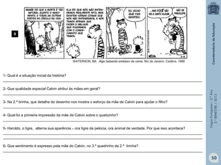 LínguaPortuguesa–5.°Ano
3.°BIMESTRE/2013
1- Qual é a situação inicial da história?
__________________________________________________________________________________________________
2- Que qualidade especial Calvin atribui às mães em geral?
__________________________________________________________________________________________________
3- Na 2.ª tirinha, que detalhe do desenho nos mostra o esforço da mãe de Calvin para ajudar o filho?
__________________________________________________________________________________________________
4- Qual foi a primeira impressão da mãe de Calvin sobre o quatizinho?
__________________________________________________________________________________________________
5- Haroldo, o tigre, alterna sua aparência – ora tigre de pelúcia, ora animal de verdade. Por que isso acontece?
__________________________________________________________________________________________________
__________________________________________________________________________________________________
6- Que sentimento é expresso pela mãe do Calvin, no 3.º quadrinho da 2.ª tirinha?
__________________________________________________________________________________________________
9
WATERSON, Bill. Algo babando embaixo da cama. Rio de Janeiro: Cedibra, 1988
50
 