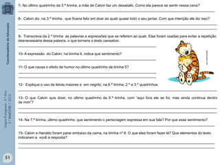 LínguaPortuguesa-5.°Ano
3.°BIMESTRE/2013
7- No último quadrinho da 3.ª tirinha, a mãe de Calvin faz um desabafo. Como ela parece se sentir nessa cena?
_________________________________________________________________________________________________
8- Calvin diz, na 3.ª tirinha, que ficaria feliz em doar ao quati quase todo o seu jantar. Com que intenção ele diz isso?
__________________________________________________________________________________________________
__________________________________________________________________________________________________
9- Transcreva da 2.ª tirinha as palavras e expressões que se referem ao quati. Elas foram usadas para evitar a repetição
desnecessária dessa palavra, o que tornaria o texto cansativo.
____________________________________________________________________
10- A expressão do Calvin, na tirinha 4, indica que sentimento?
____________________________________________________________________
11- O que causa o efeito de humor no último quadrinho da tirinha 5?
____________________________________________________________________
____________________________________________________________________
12- Explique o uso de letras maiores e em negrito, na 6.ª tirinha, 2.º e 3.º quadrinhos.
__________________________________________________________________________________________________
13- O que Calvin quis dizer, no último quadrinho da 6.ª tirinha, com “aqui fora ele se foi, mas ainda continua dentro
de mim”?
__________________________________________________________________________________________________
__________________________________________________________________________________________________
14- Na 7.ª tirinha, último quadrinho, que sentimento o personagem expressa em sua fala? Por que esse sentimento?
_________________________________________________________________________________________________
15- Calvin e Haroldo foram parar embaixo da cama, na tirinha nº 8. O que eles foram fazer lá? Que elementos do texto
indicaram a você a resposta?
_________________________________________________________________________________________________
_________________________________________________________________________________________________
oglobo.globo.com
51
 