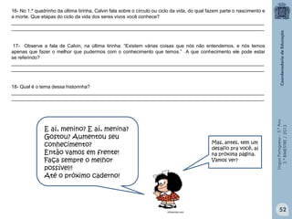 LínguaPortuguesa–5.°Ano
3.°BIMESTRE/2013
16- No 1.º quadrinho da última tirinha, Calvin fala sobre o círculo ou ciclo da vida, do qual fazem parte o nascimento e
a morte. Que etapas do ciclo da vida dos seres vivos você conhece?
______________________________________________________________________________________________
______________________________________________________________________________________________
17- Observe a fala de Calvin, na última tirinha: “Existem várias coisas que nós não entendemos, e nós temos
apenas que fazer o melhor que pudermos com o conhecimento que temos.” A que conhecimento ele pode estar
se referindo?
______________________________________________________________________________________________
______________________________________________________________________________________________
18- Qual é o tema dessa historinha?
______________________________________________________________________________________________
______________________________________________________________________________________________
E aí, menino? E aí, menina?
Gostou? Aumentou seu
conhecimento?
Então vamos em frente!
Faça sempre o melhor
possível!!
Até o próximo caderno!
Mas, antes, tem um
desafio pra você, aí
na próxima página.
Vamos ver?
infoescola.com
52
 