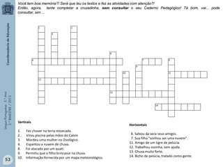 LínguaPortuguesa-5.°Ano
3.°BIMESTRE/2013
Verticais
1. Fez chover na terra ressecada.
2. Virou piscina pelas mãos do Calvin
3. Mordeu uma mulher no Zoológico.
4. Espantou a nuvem de chuva.
8. Foi atacada por um quati.
9. Permitiu que o filho brincasse na chuva.
10. Informação fornecida por um mapa meteorológico.
Horizontais
6. Salvou da seca seus amigos.
7. Sua filha "sonhou ser uma nuvem".
11. Amigo de um tigre de pelúcia.
12. Trabalhou sozinha, sem ajuda.
13. Chuva muito forte.
14. Bicho de pelúcia, tratado como gente.
Você tem boa memória?! Será que leu os textos e fez as atividades com atenção?!
Então, agora, tente completar a cruzadinha, sem consultar o seu Caderno Pedagógico! Tá bom, vai... pode
consultar, sim ...
53
 