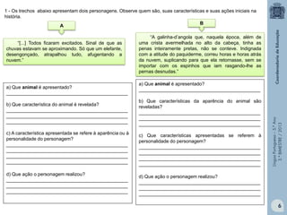 LínguaPortuguesa–5.°Ano
3.°BIMESTRE/2013
“[...] Todos ficaram excitados. Sinal de que as
chuvas estavam se aproximando. Só que um elefante,
desengonçado, atrapalhou tudo, afugentando a
nuvem.”
“A galinha-d’angola que, naquela época, além de
uma crista avermelhada no alto da cabeça, tinha as
penas inteiramente pretas, não se conteve. Indignada
com a atitude do paquiderme, correu horas e horas atrás
da nuvem, suplicando para que ela retornasse, sem se
importar com os espinhos que iam rasgando-lhe as
pernas desnudas.”
A
B
a) Que animal é apresentado?
______________________________________________
b) Que característica do animal é revelada?
______________________________________________
______________________________________________
______________________________________________
c) A característica apresentada se refere à aparência ou à
personalidade do personagem?
______________________________________________
______________________________________________
______________________________________________
______________________________________________
d) Que ação o personagem realizou?
______________________________________________
______________________________________________
______________________________________________
1 - Os trechos abaixo apresentam dois personagens. Observe quem são, suas características e suas ações iniciais na
história.
a) Que animal é apresentado?
______________________________________________
b) Que características da aparência do animal são
reveladas?
______________________________________________
______________________________________________
______________________________________________
c) Que características apresentadas se referem à
personalidade do personagem?
______________________________________________
______________________________________________
______________________________________________
______________________________________________
d) Que ação o personagem realizou?
______________________________________________
______________________________________________
______________________________________________
6
 