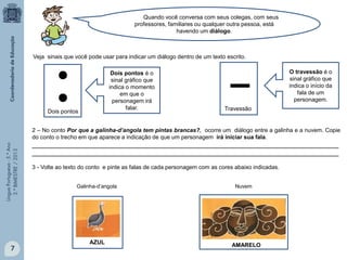 LínguaPortuguesa-5.°Ano
3.°BIMESTRE/2013 Quando você conversa com seus colegas, com seus
professores, familiares ou qualquer outra pessoa, está
havendo um diálogo.
●
●
Dois pontos
▬
Travessão
O travessão é o
sinal gráfico que
indica o início da
fala de um
personagem.
Dois pontos é o
sinal gráfico que
indica o momento
em que o
personagem irá
falar.
2 – No conto Por que a galinha-d’angola tem pintas brancas?, ocorre um diálogo entre a galinha e a nuvem. Copie
do conto o trecho em que aparece a indicação de que um personagem irá iniciar sua fala.
__________________________________________________________________________________
__________________________________________________________________________________
3 - Volte ao texto do conto e pinte as falas de cada personagem com as cores abaixo indicadas.
Veja sinais que você pode usar para indicar um diálogo dentro de um texto escrito.
AZUL AMARELO
Galinha-d’angola Nuvem
7
 