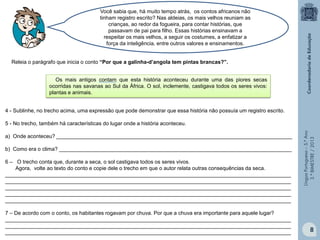 LínguaPortuguesa–5.°Ano
3.°BIMESTRE/2013
Os mais antigos contam que esta história aconteceu durante uma das piores secas
ocorridas nas savanas ao Sul da África. O sol, inclemente, castigava todos os seres vivos:
plantas e animais.
Você sabia que, há muito tempo atrás, os contos africanos não
tinham registro escrito? Nas aldeias, os mais velhos reuniam as
crianças, ao redor da fogueira, para contar histórias, que
passavam de pai para filho. Essas histórias ensinavam a
respeitar os mais velhos, a seguir os costumes, a enfatizar a
força da inteligência, entre outros valores e ensinamentos.
Releia o parágrafo que inicia o conto “Por que a galinha-d’angola tem pintas brancas?”.
4 - Sublinhe, no trecho acima, uma expressão que pode demonstrar que essa história não possuía um registro escrito.
5 - No trecho, também há características do lugar onde a história aconteceu.
a) Onde aconteceu? ________________________________________________________________________________
b) Como era o clima? _______________________________________________________________________________
6 – O trecho conta que, durante a seca, o sol castigava todos os seres vivos.
Agora, volte ao texto do conto e copie dele o trecho em que o autor relata outras consequências da seca.
_________________________________________________________________________________________________
_________________________________________________________________________________________________
_________________________________________________________________________________________________
_________________________________________________________________________________________________
_________________________________________________________________________________________________
7 – De acordo com o conto, os habitantes rogavam por chuva. Por que a chuva era importante para aquele lugar?
_________________________________________________________________________________________________
_________________________________________________________________________________________________
_________________________________________________________________________________________________ 8
 