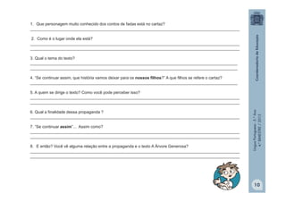 LínguaPortuguesa-5.°Ano
4.°BIMESTRE/2013
1. Que personagem muito conhecido dos contos de fadas está no cartaz?
_____________________________________________________________________________________________
2. Como é o lugar onde ela está?
_____________________________________________________________________________________________
_____________________________________________________________________________________________
3. Qual o tema do texto?
____________________________________________________________________________________________
____________________________________________________________________________________________
4. “Se continuar assim, que história vamos deixar para os nossos filhos?” A que filhos se refere o cartaz?
____________________________________________________________________________________________
5. A quem se dirige o texto? Como você pode perceber isso?
_____________________________________________________________________________________________
_____________________________________________________________________________________________
6. Qual a finalidade dessa propaganda ?
_____________________________________________________________________________________________
7. “Se continuar assim”... Assim como?
_____________________________________________________________________________________________
_____________________________________________________________________________________________
8. E então? Você vê alguma relação entre a propaganda e o texto A Árvore Generosa?
_____________________________________________________________________________________________
_____________________________________________________________________________________________
10
 