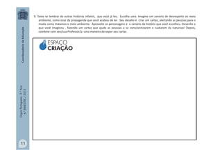 LínguaPortuguesa-5.°Ano
4.°BIMESTRE/2013
9. Tente se lembrar de outras histórias infantis, que você já leu. Escolha uma. Imagine um cenário de desrespeito ao meio
ambiente, como esse da propaganda que você acabou de ler. Seu desafio é criar um cartaz, alertando as pessoas para o
modo como tratamos o meio ambiente. Aproveite os personagens e o cenário da história que você escolheu. Desenhe o
que você imaginou , fazendo um cartaz que ajude as pessoas a se conscientizarem e cuidarem da natureza! Depois,
combine com seu/sua Professor/a uma maneira de expor seu cartaz.
ESPAÇO
CRIAÇÃO
11
 