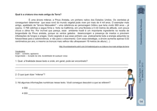 LínguaPortuguesa-5.°Ano
4.°BIMESTRE/2013
Qual é a criatura viva mais antiga da Terra?
É uma árvore milenar, a Pinus Aristata, um pinheiro nativo dos Estados Unidos. Os cientistas já
conseguiram determinar que essa vovó do mundo vegetal pode viver por mais de 4 mil anos. O exemplar mais
antigo, apelidado de "árvore Matusalém" - uma referência ao personagem bíblico que teria vivido 969 anos -, já
soprou 4 768 velinhas e segue firme e forte na Califórnia, em uma floresta a 4 mil metros de altitude, com pouca
chuva e clima frio. Por incrível que pareça, esse ambiente hostil é um importante ingrediente na receita de
longevidade da Pinus aristata, porque os ventos gelados desencorajam a presença de insetos e previnem
infestações de fungos e pragas. Outro segredo é que esse pinheiro usa praticamente toda a energia adquirida na
fotossíntese para a sobrevivência, e não para o crescimento. Com essa estratégia, a árvore aumenta apenas 0,02
centímetros por ano, e mesmo os troncos mais velhos não ultrapassam 18 metros de altura.(...)
http://mundoestranho.abril.com.br/materia/qual-e-a-criatura-viva-mais-antiga-da-terra
Vocabulário
hostil – contrário, agressivo;
longevidade – duração da vida, durabilidade de qualquer coisa.
1. Qual a finalidade desse texto e onde, em geral, pode ser encontrado?
___________________________________________________________________________________________
___________________________________________________________________________________________
__________________________________________________________________________________________
2. O que quer dizer “milenar”?
__________________________________________________________________________________________
3. Há algumas informações numéricas nesse texto. Você consegue descobrir a que se referem?
4 000 _______________________________________________________________________________
4 000 ________________________________________________________________________________
14
 