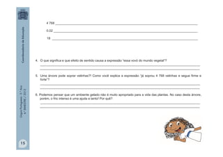 LínguaPortuguesa-5.°Ano
4.°BIMESTRE/2013
4. O que significa e que efeito de sentido causa a expressão “essa vovó do mundo vegetal”?
___________________________________________________________________________________________
___________________________________________________________________________________________
5. Uma árvore pode soprar velinhas?! Como você explica a expressão “já soprou 4 768 velinhas e segue firme e
forte”?
___________________________________________________________________________________________
___________________________________________________________________________________________
6. Podemos pensar que um ambiente gelado não é muito apropriado para a vida das plantas. No caso desta árvore,
porém, o frio intenso é uma ajuda e tanto! Por quê?
___________________________________________________________________________________________
___________________________________________________________________________________________
4 768 _________________________________________________________________________________
0,02 __________________________________________________________________________________
18 ___________________________________________________________________________________
15
 
