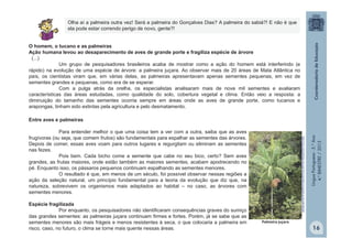 LínguaPortuguesa-5.°Ano
4.°BIMESTRE/2013
O homem, o tucano e as palmeiras
Ação humana levou ao desaparecimento de aves de grande porte e fragiliza espécie de árvore
(...)
Um grupo de pesquisadores brasileiros acaba de mostrar como a ação do homem está interferindo (e
rápido) na evolução de uma espécie de árvore: a palmeira juçara. Ao observar mais de 20 áreas de Mata Atlântica no
país, os cientistas viram que, em várias delas, as palmeiras apresentavam apenas sementes pequenas, em vez de
sementes grandes e pequenas, como era de se esperar.
Com a pulga atrás da orelha, os especialistas analisaram mais de nove mil sementes e avaliaram
características das áreas estudadas, como qualidade do solo, cobertura vegetal e clima. Então veio a resposta: a
diminuição do tamanho das sementes ocorria sempre em áreas onde as aves de grande porte, como tucanos e
arapongas, tinham sido extintas pela agricultura e pelo desmatamento.
Palmeira juçara
Entre aves e palmeiras
Para entender melhor o que uma coisa tem a ver com a outra, saiba que as aves
frugívoras (ou seja, que comem frutos) são fundamentais para espalhar as sementes das árvores.
Depois de comer, essas aves voam para outros lugares e regurgitam ou eliminam as sementes
nas fezes.
Pois bem. Cada bicho come a semente que cabe no seu bico, certo? Sem aves
grandes, as frutas maiores, onde estão também as maiores sementes, acabam apodrecendo no
pé. Enquanto isso, os pássaros pequenos continuam espalhando as sementes menores.
O resultado é que, em menos de um século, foi possível observar nessas regiões a
ação da seleção natural, um princípio fundamental para a teoria da evolução que diz que, na
natureza, sobrevivem os organismos mais adaptados ao habitat – no caso, as árvores com
sementes menores.
Espécie fragilizada
Por enquanto, os pesquisadores não identificaram consequências graves do sumiço
das grandes sementes: as palmeiras juçara continuam firmes e fortes. Porém, já se sabe que as
sementes menores são mais frágeis e menos resistentes à seca, o que colocaria a palmeira em
risco, caso, no futuro, o clima se torne mais quente nessas áreas.
Olha aí a palmeira outra vez! Será a palmeira do Gonçalves Dias? A palmeira do sabiá?! E não é que
ela pode estar correndo perigo de novo, gente?!
http://chc.cienciahoje.uol.com.br/o-homem-o-tucano-e-as-palmeiras/
16
 