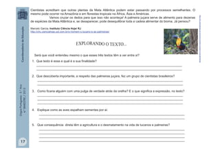 LínguaPortuguesa-5.°Ano
4.°BIMESTRE/2013
Cientistas acreditam que outras plantas da Mata Atlântica podem estar passando por processos semelhantes. O
mesmo pode ocorrer na Amazônia e em florestas tropicais na África, Ásia e Américas.
Vamos cruzar os dedos para que isso não aconteça! A palmeira juçara serve de alimento para dezenas
de espécies da Mata Atlântica e, se desaparecer, pode desequilibrar toda a cadeia alimentar do bioma. Já pensou?
Marcelo Garcia, Instituto Ciência Hoje/ RJ
http://chc.cienciahoje.uol.com.br/o-homem-o-tucano-e-as-palmeiras/
Será que você entendeu mesmo o que esses três textos têm a ver entre si?
1. Que texto é esse e qual é a sua finalidade?
____________________________________________________________________________________
____________________________________________________________________________________
2. Que descoberta importante, a respeito das palmeiras juçara, fez um grupo de cientistas brasileiros?
____________________________________________________________________________________
____________________________________________________________________________________
3. Como ficaria alguém com uma pulga de verdade atrás da orelha? E o que significa a expressão, no texto?
____________________________________________________________________________________
____________________________________________________________________________________
____________________________________________________________________________________
4. Explique como as aves espalham sementes por aí.
____________________________________________________________________________________
____________________________________________________________________________________
5. Que consequência direta têm a agricultura e o desmatamento na vida de tucanos e palmeiras?
____________________________________________________________________________________
____________________________________________________________________________________
____________________________________________________________________________________
____________________________________________________________________________________
http://chc.cienciahoje.uol.com.br/o-homem-o-tucano-e-as-palmeiras/
17
 
