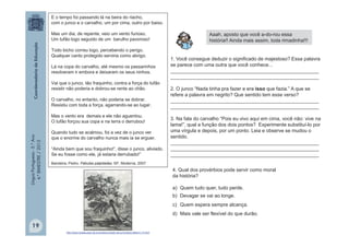 LínguaPortuguesa-5.°Ano
4.°BIMESTRE/2013
E o tempo foi passando lá na beira do riacho,
com o junco e o carvalho, um por cima, outro por baixo.
Mas um dia, de repente, veio um vento furioso.
Um tufão logo seguido de um barulho pavoroso!
Todo bicho correu logo, percebendo o perigo.
Qualquer canto protegido serviria como abrigo.
Lá na copa do carvalho, até mesmo os passarinhos
resolveram ir embora e deixaram os seus ninhos.
Vai que o junco, tão fraquinho, contra a força do tufão
resistir não poderia e dobrou-se rente ao chão.
O carvalho, no entanto, não poderia se dobrar.
Resistiu com toda a força, agarrando-se ao lugar.
Mas o vento era demais e ele não aguentou.
O tufão forçou sua copa e na terra o derrubou!
Quando tudo se acalmou, foi a vez de o junco ver
que o enorme do carvalho nunca mais ia se erguer.
“Ainda bem que sou fraquinho!”, disse o junco, aliviado.
Se eu fosse como ele, já estaria derrubado!”
Bandeira, Pedro. Fábulas palpitadas. SP, Moderna, 2007
1. Você consegue deduzir o significado de majestoso? Essa palavra
se parece com uma outra que você conhece...
______________________________________________________
______________________________________________________
2. O junco “Nada tinha pra fazer e era isso que fazia.” A que se
refere a palavra em negrito? Que sentido tem esse verso?
______________________________________________________
______________________________________________________
3. Na fala do carvalho “Pois eu vivo aqui em cima, você não: vive na
lama!”, qual a função dos dois pontos? Experimente substituí-lo por
uma vírgula e depois, por um ponto. Leia e observe se mudou o
sentido.
______________________________________________________
______________________________________________________
______________________________________________________
4. Qual dos provérbios pode servir como moral
da história?
a) Quem tudo quer, tudo perde.
b) Devagar se vai ao longe.
c) Quem espera sempre alcança.
d) Mais vale ser flexível do que durão.
http://www.musee-jean-de-la-fontaine.fr/jean-de-la-fontaine-fable-fr-13.html
Aaah, aposto que você a-do-rou essa
história!! Ainda mais assim, toda rimadinha!!!
19
 