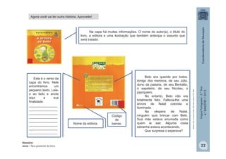 LínguaPortuguesa-5.°Ano
4.°BIMESTRE/2013
Este é o verso da
capa do livro. Nele
encontramos um
pequeno texto. Leia-
o ao lado e anote
aqui a sua
finalidade.
________________
________________
________________
________________
________________
________________
________________
________________
Beto era querido por todos.
Amigo dos meninos, de seu Júlio,
dono da padaria, de seu Bertoldo,
o sapateiro, de seu Nicolau, o
pipoqueiro.
No entanto, Beto não era
totalmente feliz. Faltava-lhe uma
árvore de Natal colorida e
iluminada.
Na véspera de Natal,
ninguém quis brincar com Beto.
Sua mãe estava arrumada como
quem ia sair. Alguma coisa
estranha estava acontecendo.
Que surpresa o esperava?
Na capa há muitas informações. O nome do autor(a), o título do
livro, a editora e uma ilustração que também antecipa o assunto que
será tratado.
Nome da editora.
Código
de
barras.
Glossário:
verso – face posterior do livro.
ROCHA,Ruth.AárvoredeBeto.SãoPaulo:EditoraFTD,2004.
Agora você vai ler outra história. Aproveite!
22
 
