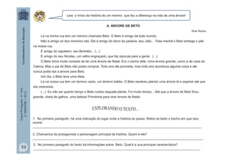LínguaPortuguesa-5.°Ano
4.°BIMESTRE/2013 A ÁRVORE DE BETO
Ruth Rocha
Lá na minha rua tem um menino chamado Beto. O Beto é amigo de todo mundo.
Não é amigo só dos meninos não. Ele é amigo do dono da padaria, seu Júlio... Toda manhã o Beto entrega o pão
na nossa rua.
É amigo do sapateiro, seu Bertoldo... (...)
É amigo do seu Nicolau, um velho engraçado, que faz pipocas para a gente . (...)
O Beto tinha muita vontade de ter uma árvore de Natal. Era o sonho dele. Uma árvore grande, como a da casa do
Caloca. Mas o pai de Beto não podia comprar. Todo ano ele prometia, mas todo ano acontecia alguma coisa e ele
nunca podia dar a árvore para Beto.
Um dia, o Beto teve uma ideia.
Lá na nossa rua tem um terreno vazio, um terreno baldio. O Beto resolveu plantar uma árvore lá e esperar até que
ela crescesse.
(...) Eu não sei quanto tempo o Beto cuidou daquela planta. Foi muito tempo... Até que a árvore de Beto ficou
grande, cheia de galhos, uma beleza! Prontinha para virar árvore de Natal.
Leia o início da história de um menino que fez a diferença na vida de uma árvore!
1. No primeiro parágrafo, há uma indicação do lugar onde a história se passa. Retire do texto o trecho em que isso
ocorre.
______________________________________________________________________________________________
2. Chamamos de protagonista o personagem principal da história. Quem é ele?
_______________________________________________________________________________________________
3. No primeiro parágrafo do texto há informações sobre Beto. Qual é a sua principal característica?
_____________________________________________________________________________________________23
 