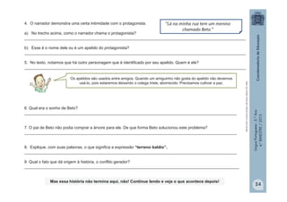 LínguaPortuguesa-5.°Ano
4.°BIMESTRE/2013
4. O narrador demonstra uma certa intimidade com o protagonista.
a) No trecho acima, como o narrador chama o protagonista?
__________________________________________________________________________________________________
b) Esse é o nome dele ou é um apelido do protagonista?
__________________________________________________________________________________________________
5. No texto, notamos que há outro personagem que é identificado por seu apelido. Quem é ele?
__________________________________________________________________________________________________
Os apelidos são usados entre amigos. Quando um amiguinho não gosta do apelido não devemos
usá-lo, pois estaremos deixando o colega triste, aborrecido. Precisamos cultivar a paz.
“Lá na minha rua tem um menino
chamado Beto.”
ROCHA,Ruth.AárvoredeBeto.SãoPaulo:EditoraFTD,2004.
6. Qual era o sonho de Beto?
______________________________________________________________________________________________
7. O pai de Beto não podia comprar a árvore para ele. De que forma Beto solucionou este problema?
______________________________________________________________________________________________
8. Explique, com suas palavras, o que significa a expressão “terreno baldio”.
______________________________________________________________________________________________
9. Qual o fato que dá origem à história, o conflito gerador?
_______________________________________________________________________________________________
Mas essa história não termina aqui, não! Continue lendo e veja o que acontece depois!
24
 
