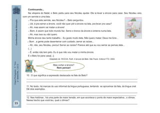 LínguaPortuguesa-5.°Ano
4.°BIMESTRE/2013
Continuando...
Na véspera do Natal, o Beto pediu para seu Nicolau ajudar. Ele ia levar a árvore para casa. Seu Nicolau veio,
com um serrote e uma lata.
̶ Pra que este serrote, seu Nicolau? ̶ Beto perguntou.
̶ Ué, é pra serrar a árvore, você não quer pôr a árvore na lata, pra levar pra casa?
̶ Ah, mas assim vai matar a árvore!
̶ Bem, é assim que todo mundo faz. Serra o tronco da árvore e enterra numa lata.
̶ Ah, mas isso eu não quero.
Minha árvore deu tanto trabalho... Eu gosto muito dela. Não quero matar; Deus me livre...
̶ Bom , a gente pode desenterrar com cuidado, serrar as raízes...
̶ Ah, não, seu Nicolau, piorou! Serrar as raízes? Parece até que eu vou serrar as pernas dela...
(...)
̶ É, então não tem jeito. Eu é que não vou matar a minha árvore.
E o Beto foi para casa[...].
Adaptado de ROCHA, Ruth. A árvore de Beto. São Paulo: Editora FTD, 2004.
Mas cortar a árvore?
Nem pensar!
10 . O que significa a expressão destacada na fala de Beto?
________________________________________________________________________________________
________________________________________________________________________________________
11. No texto, há marcas do uso informal da língua portuguesa, tentando se aproximar da fala, da língua oral.
Dê dois exemplos.
________________________________________________________________________________________
_______________________________________________________________________________________
12. Nas histórias , há uma parte de maior tensão, em que acontece o ponto de maior expectativa...o clímax.
Nesse trecho que você leu, qual o clímax?
________________________________________________________________________________________25
 