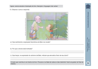 LínguaPortuguesa-5.°Ano
4.°BIMESTRE/2013
13. Observe a cena e responda:
a) Que sentimento a expressão fisionômica de Beto nos revela?
_______________________________________________________________________________________________
b) Por que a árvore está inclinada?
_______________________________________________________________________________________________
_______________________________________________________________________________________________
c) Que traços, na expressão do cachorro de Beto, indicam que ele está a favor de seu dono?
_______________________________________________________________________________________________
_______________________________________________________________________________________________
ROCHA,Ruth.AárvoredeBeto.SãoPaulo:EditoraFTD,2004.
O texto que você leu é um trecho do livro. Procure-o na Sala de Leitura e leia inteirinho! Você vai gostar do final da
história.
Agora, vamos estudar a ilustração do livro. Atenção à linguagem não verbal.
26
 