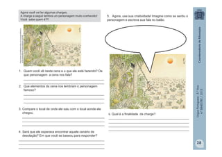 LínguaPortuguesa-5.°Ano
4.°BIMESTRE/2013
http://www.jornaldepiracicaba.com.br/capa/default.a
sp?p=viewnot&cat=viewnot&idnot=207458
Agora você vai ler algumas charges.
A charge a seguir lembra um personagem muito conhecido!
Você sabe quem é?!!
1. Quem você vê nesta cena e o que ele está fazendo? De
que personagem a cena nos fala?
______________________________________________
______________________________________________
2. Que elementos da cena nos lembram o personagem
famoso?
______________________________________________
______________________________________________
______________________________________________
3. Compare o local de onde ele saiu com o local aonde ele
chegou.
_______________________________________________
_______________________________________________
_______________________________________________
4. Será que ele esperava encontrar aquele cenário de
desolação? Em que você se baseou para responder?
_________________________________________________
_________________________________________________
_________________________________________________
5. Agora, use sua criatividade! Imagine como se sentiu o
personagem e escreva sua fala no balão.
6. Qual é a finalidade da charge?
___________________________________________________
___________________________________________________
___________________________________________________
___________________________________________________
28
 
