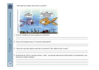 LínguaPortuguesa-5.°Ano
4.°BIMESTRE/2013
http://portaldoprofessor.mec.gov.br/storage/discovirtual/galerias/imagem/0
000001903/0000023777.jpg
Mais algumas charges para você rir e pensar!!
1. Como é o ambiente em que os peixes se encontram?
____________________________________________________________________________________________
____________________________________________________________________________________________
2. O que você imaginava que o 2.º peixinho respondesse?
____________________________________________________________________________________________
____________________________________________________________________________________________
3. “Quem tem que fazer alguma coisa são os humanos?” Que “alguma coisa” é essa?
____________________________________________________________________________________________
____________________________________________________________________________________________
4. Quando ele diz “Só fiz o que faço sempre...nada!”, uma dessas palavras tem duplo sentido, e é exatamente o que
dá humor à charge. Explique!
____________________________________________________________________________________________
____________________________________________________________________________________________
____________________________________________________________________________________________
____________________________________________________________________________________________29
 