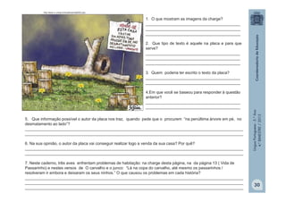 LínguaPortuguesa-5.°Ano
4.°BIMESTRE/2013
http://www.rc.unesp.br/biosferas/mat0003.php
1. O que mostram as imagens da charge?
__________________________________________
__________________________________________
__________________________________________
2. Que tipo de texto é aquele na placa e para que
serve?
__________________________________________
__________________________________________
__________________________________________
3. Quem poderia ter escrito o texto da placa?
__________________________________________
__________________________________________
4.Em que você se baseou para responder à questão
anterior?
__________________________________________
__________________________________________
5. Que informação possível o autor da placa nos traz, quando pede que o procurem “na penúltima árvore em pé, no
desmatamento ao lado”?
_________________________________________________________________________________________________
_________________________________________________________________________________________________
6. Na sua opinião, o autor da placa vai conseguir realizar logo a venda da sua casa? Por quê?
_________________________________________________________________________________________________
_________________________________________________________________________________________________
7. Neste caderno, três aves enfrentam problemas de habitação: na charge desta página, na da página 13 ( Vida de
Passarinho) e nestes versos de O carvalho e o junco: “Lá na copa do carvalho, até mesmo os passarinhos /
resolveram ir embora e deixaram os seus ninhos.” O que causou os problemas em cada história?
_________________________________________________________________________________________________
_________________________________________________________________________________________________
_________________________________________________________________________________________________
30
 