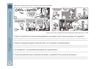 LínguaPortuguesa-5.°Ano
4.°BIMESTRE/2013
Waterson, Bill . Calvin e Haroldo Os dias estão simplesmente lotados. Best News, SP, 1995
Oba, olha o Calvin aqui de novo!!! Dessa vez ele nos dá uma lição!!
1. Calvin e seu tigre têm um encontro nada agradável em seu passeio. O que o menino quis dizer no 2.º quadrinho?
_________________________________________________________________________________________________
_________________________________________________________________________________________________
2. Observe a expressão corporal e a facial de Calvin, no 4.º quadrinho. O que elas indicam?
_________________________________________________________________________________________________
_________________________________________________________________________________________________
3. E no quadrinho 5, que sentimento ele expressa com aquela carinha?
_________________________________________________________________________________________________
4. O que você pode dizer sobre o sentimento de Haroldo, no quadrinho 6? Por que ele se sente assim?
_________________________________________________________________________________________________
_________________________________________________________________________________________________
31
1
2 3 4
5 6 7
8 9
 
