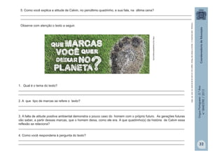 LínguaPortuguesa-5.°Ano
4.°BIMESTRE/2013
infap.org.br/pegadaecologica.php
5. Como você explica a atitude de Calvin, no penúltimo quadrinho, e sua fala, na última cena?
_________________________________________________________________________________________________
_________________________________________________________________________________________________
Observe com atenção o texto a seguir.
Camargo,JoséEduardoeL.Soares.OBrasildasPlacas:viagemporumpaísaopédaletra.Ed.Abril,SP,2003
1. Qual é o tema do texto?
______________________________________________________________________________________________
______________________________________________________________________________________________
2. A que tipo de marcas se refere o texto?
______________________________________________________________________________________________
______________________________________________________________________________________________
3. A falta de atitude positiva ambiental demonstra o pouco caso do homem com o próprio futuro. As gerações futuras
vão saber, a partir dessas marcas, que o homem deixa, como ele era. A que quadrinho(s) da história de Calvin essa
reflexão se relaciona?
______________________________________________________________________________________________
4. Como você responderia à pergunta do texto?
______________________________________________________________________________________________
______________________________________________________________________________________________ 32
 