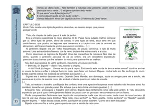 LínguaPortuguesa-5.°Ano
4.°BIMESTRE/2013
CAPÍTULO SEIS
Onde Tistu recebe uma lição de jardim e descobre, ao mesmo tempo, que possui
polegar verde.
Tistu pôs chapéu de palha para ir à aula de jardim.
Era a primeira experiência do novo sistema. O Sr. Papai havia julgado melhor começar
por aí. Uma lição de jardim, afinal de contas, é uma lição de terra, essa terra em que
caminhamos, que produz os legumes que comemos e o capim com que os animais se
alimentam, até ficarem bastante gordos para serem comidos... (...)
O jardineiro Bigode era um velho macambúzio, de pouca conversa, e não lá muito
amável. Uma extraordinária floresta, cor de neve, brotava-lhe entre o nariz e a boca.
Como descrever os bigodes de Bigode? Uma das maravilhas da natureza. Nos dias de
vento, quando o jardineiro passava de pá ao ombro, era um verdadeiro espetáculo:
pareciam duas chamas que lhe saíssem do nariz para queimar-lhe as orelhas.
Tistu bem que gostava do velho jardineiro, mas tinha um pouco de medo.
— Bom dia, Sr. Bigode — disse Tistu, tirando o chapéu.
— Ah! Você já chegou... Vamos ver do que é capaz. Está vendo este monte de terra e estes vasos? Você vai encher
os vasos de terra e enfiar o polegar bem no meio, para fazer um buraco. Depois, ponha tudo em fila, ao longo do muro.
Então a gente coloca nos buracos as sementes que quiser. (...)
Bigode era o senhor daquele recinto. Quando Dona Mamãe, aos domingos, trazia as amigas para ver a estufa, ele
postava-se à porta, de avental novo, tão amável e falante quanto um cabo de enxada.
[...]
Tistu, ao realizar o trabalho que Bigode lhe confiara, teve uma agradável surpresa: esse trabalho não lhe dava sono. Ao
contrário, dava-lhe um grande prazer. Ele achava que a terra tinha um cheiro gostoso. [...]
Enquanto Tistu prosseguia o trabalho com afinco, Bigode dava lentamente uma volta pelo jardim. E Tistu descobriu
aquele dia por que é que o velho jardineiro falava tão pouco com as pessoas: ele conversava com as flores.
Vocês compreendem facilmente que depois de cumprimentar cada rosa de um ramo, cada cravo de uma touceira, já
não há voz que chegue para distribuir "Boa noite, meu senhor!" ou "Bom apetite, minha senhora!" ou "Saúde!" quando
alguém espirra, — todas essas coisas, enfim, que fazem os outros dizerem: "Como ele é bem educado!“
Bigode ia de uma flor a outra, preocupando-se com a saúde de cada uma.
Vamos ao último texto... Nele também a natureza está presente, assim como a amizade... Gente que se
preocupa com o verde... E até gente que tem dedo verde!
O que seria “uma lição de jardim”?
E como alguém pode ter um dedo verde?...
Vamos descobrir, lendo um capítulo do livro O Menino do Dedo Verde.
33
 
