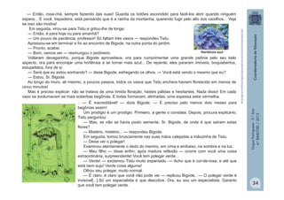 LínguaPortuguesa-5.°Ano
4.°BIMESTRE/2013
— Então, rosa-chá, sempre fazendo das suas! Guarda os botões escondido para fazê-los abrir quando ninguém
espera... E você, trepadeira, está pensando que é a rainha da montanha, querendo fugir pelo alto dos caixilhos... Veja
se isso são modos!
Em seguida, virou-se para Tistu e gritou-lhe de longe:
— Então, é para hoje ou para amanhã?
— Um pouco de paciência, professor! Só faltam três vasos — respondeu Tistu.
Apressou-se em terminar e foi ao encontro de Bigode, na outra ponta do jardim.
— Pronto, acabei.
— Bom, vamos ver — resmungou o jardineiro.
Voltaram devagarinho, porque Bigode aproveitava, ora para cumprimentar uma grande peônia pelo seu belo
aspecto, ora para encorajar uma hortênsia a se tornar mais azul... De repente, eles pararam imóveis, boquiabertos,
estupefatos, fora de si.
— Será que eu estou sonhando? — disse Bigode, esfregando os olhos. — Você está vendo o mesmo que eu?
— Estou, Sr. Bigode.
Ao longo do muro, ali mesmo, a poucos passos, todos os vasos que Tistu enchera haviam florescido em menos de
cinco minutos!
Mas é preciso explicar: não se tratava de uma tímida floração, hastes pálidas e hesitantes. Nada disso! Em cada
vaso se avolumavam as mais soberbas begônias. E todas formavam, alinhadas, uma espessa sebe vermelha.
— É inacreditável! — dizia Bigode. — É preciso pelo menos dois meses para
begônias assim!
Um prodígio é um prodígio. Primeiro, a gente o constata. Depois, procura explicá-lo.
Tistu perguntou:
— Mas, se não se havia posto semente, Sr. Bigode, de onde é que saíram estas
flores?
— Mistério, mistério... — respondeu Bigode.
Em seguida, tomou bruscamente nas suas mãos calejadas a mãozinha de Tistu.
— Deixe ver o polegar!
Examinou atentamente o dedo do menino, em cima e embaixo, na sombra e na luz.
— Meu filho — disse enfim, após madura reflexão — ocorre com você uma coisa
extraordinária, surpreendente! Você tem polegar verde...
— Verde! — exclamou Tistu muito espantado. — Acho que é cor-de-rosa, e até que
está bem sujo! Verde coisa alguma!
Olhou seu polegar, muito normal.
— É claro, é claro que você não pode ver — replicou Bigode,. — O polegar verde é
invisível[...].Só um especialista é que descobre. Ora, eu sou um especialista. Garanto
que você tem polegar verde.
Hortênsia azul
http://www.plantaornamental.com/fotos-plantas/2012/10/flor-hortensia-azul-300x225.jpg
34
 