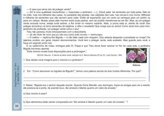 LínguaPortuguesa-5.°Ano
4.°BIMESTRE/2013
— E para que serve isto de polegar verde?
— Ah! é uma qualidade maravilhosa — respondeu o jardineiro. — [...]Você sabe: há sementes por toda parte. Não só
no chão, mas nos telhados das casas, no parapeito das janelas, nas calçadas das ruas, nas cercas e nos muros. Milhares
e milhares de sementes que não servem para nada. Estão ali esperando que um vento as carregue para um jardim ou
para um campo. Muitas vezes elas morrem entre duas pedras, sem ter podido transformar-se em flor. Mas, se um polegar
verde encosta numa, esteja onde estiver, a flor brota no mesmo instante. Aliás, a prova está aí, diante de você! Seu
polegar encontrou na terra sementes de begônia, e olhe o resultado! Que inveja que eu tenho! Como seria bom para mim,
jardineiro de profissão, um polegar verde como o seu!
Tistu não pareceu muito entusiasmado com a descoberta.
— Já vão dizer de novo que eu não sou como todo mundo — resmungou.
— O melhor — replicou-lhe Bigode — é não falar nada com ninguém. Que adianta despertar curiosidade ou inveja? Os
talentos ocultos, em geral, trazem aborrecimentos. Você tem o polegar verde, está acabado. Mas guarde para você, e
fique em segredo entre nós.
E no caderninho de notas, entregue pelo Sr. Papai e que Tistu devia fazer assinar no fim de cada aula, o jardineiro
Bigode escreveu apenas:
"Este menino revela boas disposições para a jardinagem.”
1. Que idades você imagina para o menino e o jardineiro?
__________________________________________________________________________
__________________________________________________________________________
2. Em “Como descrever os bigodes de Bigode?”, temos uma palavra escrita de dois modos diferentes. Por quê?
_______________________________________________________________________________________________
_______________________________________________________________________________________________
3. Releia: “Bigode era o senhor daquele recinto. Quando Dona Mamãe, aos domingos, trazia as amigas para ver a estufa,
ele postava-se à porta, de avental novo, tão amável e falante quanto um cabo de enxada.”
a) Que recinto é esse?
__________________________________________________________________________________________________
b) Que elementos estão sendo comparados em “tão amável e falante quanto um cabo de enxada.” ?
____________________________________________________________________________________________________________
____________________________________________________________________________________________________________
Peônias
http://www.abacas.com.br/Admin%5CFotos%5C109_peonias.jpg
DRUON, Maurice. O menino do dedo verde. tradução de D. Marcos Barbosa 35ª ed, RJ, José Olympio, 1989.
35
 