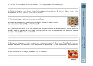 LínguaPortuguesa-5.°Ano
4.°BIMESTRE/2013
c) Um cabo de enxada pode ser amável e falante? O que significa então essa comparação?
_______________________________________________________________________________________________
_______________________________________________________________________________________________
d) Talvez você, agora, possa deduzir o significado da palavra destacada em “O jardineiro Bigode era um velho
macambúzio, de pouca conversa, e não lá muito amável.”
_______________________________________________________________________________________________
_______________________________________________________________________________________________
4. Tistu descobriu que o jardineiro conversava com as flores.
a) Você se lembra de ter lido, neste Caderno, uma outra história, em que um menino
conversava com uma árvore? Que história foi essa?
_________________________________________________________________________
b) O jardineiro Bigode é um adulto que conversa com as flores. O Menino da Árvore Generosa cresceu, tornou-se
também adulto, e retornava à árvore, para conversar com ela. Você vê semelhanças e/ou diferenças entre as
conversas desses adultos com suas plantas?
_______________________________________________________________________________________________
_______________________________________________________________________________________________
_______________________________________________________________________________________________
_______________________________________________________________________________________________
_______________________________________________________________________________________________
5. “De repente, eles pararam imóveis, boquiabertos, estupefatos, fora de si.” Observe que Tistu e Bigode tiveram as
mesmas reações e suas emoções foram aumentando de intensidade. Que fato desencadeou essas reações?
_______________________________________________________________________________________________
_______________________________________________________________________________________________
http://www.meudedoverde.com.br/wp-content/uploads/2013/04/Beg%C3%B4nia-7.jpeg
Begônias
6. Que consequências um polegar verde traria para um jardineiro?
_______________________________________________________________________________
_______________________________________________________________________________
_______________________________________________________________________________
Rosa-chá
http://www.ikebanaflores.com.br/media/catalog/product/cache/1/image/9df78eab
33525d08d6e5fb8d27136e95/2/_/2_flor_de_rosa_ch_.jpg
36
 