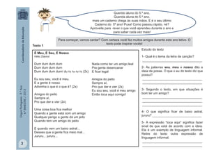 LínguaPortuguesa-5.°Ano
4.°BIMESTRE/2013
Querido aluno do 5.º ano,
Querida aluna do 5.º ano,
mais um caderno chega às suas mãos. E é o seu último
Caderno do 5º ano! Puxa! Como passou rápido, né?
Aproveite para rever o que você aprendeu durante o ano e
para saber cada vez mais!
Para começar, vamos cantar? Com certeza você fez muitos amigos durante este ano letivo. O
texto pode inspirar vocês!
Texto 1
É Meu, É Seu, É Nosso
Hélio Ziskind
Dum dum dum dum
Dum dum dum dum
Dum dum dum dum/ du ru ru ru ru (2x)
Eu sou seu, você é meu,
E a gente é nosso
Adivinha o que é o que é? (2x)
Amigos do peito
Sempre aí,
Pro que der e vier (2x)
Uma coisa boa fica melhor
Quando a gente está com um amigo
Qualquer perigo a gente dá um jeito
Quando tem um amigo do peito
E quando vem um baixo astral...
Desses que a gente fica meio mal...
Jururu... jururu...
Nada como ter um amigo leal
Pra gente desencanar
E ficar legal
Amigos do peito
Sempre aí,
Pro que der e vier (2x)
Eu sou seu, você é meu amigo
Então toca aqui comigo!
Estudo do texto
1- Qual é o tema da letra de canção?
__________________________________
2- As palavras seu, meu e nosso dão a
ideia de posse. O que o eu do texto diz que
possui?
__________________________________
__________________________________
3- Segundo o texto, em que situações é
bom ter um amigo?
__________________________________
__________________________________
__________________________________
4- O que significa ficar de baixo astral,
jururu? ____________________________
5- A expressão “toca aqui” significa fazer
sinal de que está de acordo com a ideia.
Ela é um exemplo de linguagem informal.
Retire do texto outra expressão de
linguagem informal.
__________________________________
__________________________________3
 