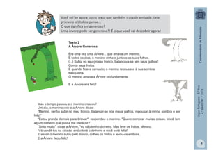 LínguaPortuguesa-5.°Ano
4.°BIMESTRE/2013
Você vai ler agora outro texto que também trata de amizade. Leia
primeiro o título e pense...
O que significa ser generoso?
Uma árvore pode ser generosa?! É o que você vai descobrir agora!
Texto 2
A Árvore Generosa
Era uma vez uma Árvore... que amava um menino.
E todos os dias, o menino vinha e juntava as suas folhas.
(...) Subia no seu grosso tronco, balançava-se em seus galhos!
Comia seus frutos.
E quando ficava cansado, o menino repousava à sua sombra
fresquinha.
O menino amava a Árvore profundamente.
E a Árvore era feliz!
Mas o tempo passou e o menino cresceu!
Um dia, o menino veio e a Árvore disse:
“Menino, venha subir no meu tronco, balançar-se nos meus galhos, repousar à minha sombra e ser
feliz!“
"Estou grande demais para brincar", respondeu o menino. "Quero comprar muitas coisas. Você tem
algum dinheiro que possa me oferecer?”
"Sinto muito", disse a Árvore, "eu não tenho dinheiro. Mas leve os frutos, Menino.
Vá vendê-los na cidade, então terá o dinheiro e você será feliz!”
E assim o menino subiu pelo tronco, colheu os frutos e levou-os embora.
E a Árvore ficou feliz!
4
 