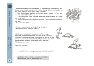 LínguaPortuguesa-5.°Ano
4.°BIMESTRE/2013
Mas o menino sumiu por muito tempo... E a Árvore ficou tristonha outra vez.
Um dia, o menino veio e a Árvore (...) disse: "Venha, Menino, venha subir no
meu tronco, balançar-se nos meus galhos e ser feliz.“
"Estou muito ocupado pra subir em Árvores", disse o menino. (...) Você tem
uma casa pra me oferecer?“
"Eu não tenho casa", disse a Árvore. "Mas corte os meus galhos, faça a sua
casa e seja feliz.”
O menino depressa cortou os galhos da Árvore e levou-os embora para fazer
uma casa.
E a Árvore ficou feliz!
"Já não quero muita coisa", disse o menino, "só um lugar
sossegado onde possa me sentar, pois estou muito cansado."
"Pois bem", respondeu a Árvore, enchendo-se de alegria. "Eu sou
apenas um toco, mas um toco é muito útil pra sentar e descansar.
Venha, Menino, depressa, sente-se em mim e descanse."
Foi o que o menino fez.
E a Árvore ficou feliz.
SILVERTEIN, Shel. A árvore generosa. Cosac Naify, São Paulo, 2013
Aposto que você se comoveu com essa amizade!
Vejamos o que ficou da história para você.
O menino ficou longe por um longo, longo tempo[...].
Muito tempo depois, o menino voltou. [...]
5
 