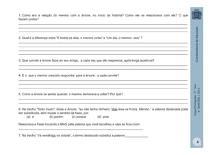 LínguaPortuguesa-5.°Ano
4.°BIMESTRE/2013
6
1. Como era a relação do menino com a árvore, no início da história? Como ele se relacionava com ela? O que
faziam juntos?
__________________________________________________________________________________________________
__________________________________________________________________________________________________
__________________________________________________________________________________________________
2. Qual é a diferença entre “E todos os dias, o menino vinha” e “Um dia, o menino veio” ?
__________________________________________________________________________________________________
__________________________________________________________________________________________________
__________________________________________________________________________________________________
__________________________________________________________________________________________________
3. Que convite a árvore fazia ao seu amigo, a cada vez que ele reaparecia, após longa ausência?
__________________________________________________________________________________________________
__________________________________________________________________________________________________
4. E o que o menino crescido respondia para a árvore, a cada convite?
__________________________________________________________________________________________________
__________________________________________________________________________________________________
__________________________________________________________________________________________________
5. Como a árvore se sentia quando o menino demorava a voltar? Por quê?
__________________________________________________________________________________________________
__________________________________________________________________________________________________
6. No trecho "Sinto muito", disse a Árvore, "eu não tenho dinheiro. Mas leve os frutos, Menino.” a palavra destacada pode
ser substituída, sem mudar o sentido da frase, por:
(a) e (b) porém (c) porque (d) pois
Reescreva a frase trocando o MAS pela palavra que você escolheu e veja se ficou bom:
________________________________________________________________________
7. No trecho “Vá vendê-los na cidade”, o termo destacado substitui a palavra _____________
 