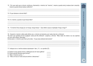LínguaPortuguesa-5.°Ano
4.°BIMESTRE/2013
12. Por que será que a árvore continuou chamando o menino de “menino”, mesmo quando ele já estava bem crescido,
mesmo quando ele já estava velhinho?
__________________________________________________________________________________________________
__________________________________________________________________________________________________
13. O que deixava a árvore feliz?
__________________________________________________________________________________________________
__________________________________________________________________________________________________
14. E o menino, quando é que ficava feliz?
__________________________________________________________________________________________________
__________________________________________________________________________________________________
__________________________________________________________________________________________________
15. “O menino ficou longe por um longo, longo tempo “. Que efeito causa a repetição “longo, longo”?
__________________________________________________________________________________________________
__________________________________________________________________________________________________
16. Quando o menino voltou pela última vez, a árvore se lamentou por nada mais ter a oferecer:
"Eu bem que gostaria de ter qualquer coisa pra lhe oferecer", suspirou a Árvore. "Mas nada me resta e eu sou apenas
um toco sem graça. Desculpe ... "
Ainda assim, o menino quis ficar junto dela. O que essa atitude demonstra?
__________________________________________________________________________________________________
__________________________________________________________________________________________________
__________________________________________________________________________________________________
__________________________________________________________________________________________________
17. Indique se os trechos abaixo expressam fato ( F ) ou opinião (O):
a) “Subia no seu grosso tronco, balançava-se em seus galhos! _____
b) "Estou grande demais para brincar", _____
c) “Mas o menino sumiu...” _____
d) " Mas um toco é muito útil pra sentar e descansar.” _____
8
 