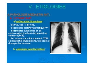 V . ETIOLOGIESV . ETIOLOGIES
A.PATHOLOGIE MEDIASTIN ANTA.PATHOLOGIE MEDIASTIN ANT::
A .A .11 ETAGE SUP:ETAGE SUP:
a)a) goitres intra thoraciquesgoitres intra thoraciques::
* ds* ds 9595% cas% cas →→→→→→→→ bénins.bénins.
* découverte parRXsystématique+++* découverte parRXsystématique+++
* découverte suite à des sx de* découverte suite à des sx de
compression trachéale (dyspnée) oucompression trachéale (dyspnée) oucompression trachéale (dyspnée) oucompression trachéale (dyspnée) ou
veineuse(SCS).veineuse(SCS).
* Dc repose sur la Rx standard ,TDM ,* Dc repose sur la Rx standard ,TDM ,
scintigraphie thyroïdienne,/x recours auscintigraphie thyroïdienne,/x recours au
dosages hormonaux.dosages hormonaux.
b)b) adénomes parathyroïdiensadénomes parathyroïdiens::
 