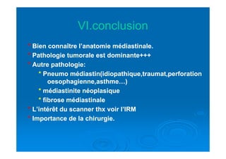 VI.conclusionVI.conclusion
°° Bien connaître l’anatomie médiastinale.Bien connaître l’anatomie médiastinale.
°° Pathologie tumorale est dominante+++Pathologie tumorale est dominante+++
°° Autre pathologie:Autre pathologie:
** Pneumo médiastin(idiopathique,traumat,perforationPneumo médiastin(idiopathique,traumat,perforation
oesophagienne,asthme…)oesophagienne,asthme…)oesophagienne,asthme…)oesophagienne,asthme…)
** médiastinite néoplasiquemédiastinite néoplasique
** fibrose médiastinalefibrose médiastinale
°° L’intérêt du scanner thx voir l’IRML’intérêt du scanner thx voir l’IRM
°° Importance de la chirurgie.Importance de la chirurgie.
 