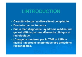 I.INTRODUCTIONI.INTRODUCTION
Caractérisée par sa diversité et complexité.Caractérisée par sa diversité et complexité.
Dominée par les tumeurs.Dominée par les tumeurs.
Sur le plan diagnostic: syndrome médiastinalSur le plan diagnostic: syndrome médiastinalSur le plan diagnostic: syndrome médiastinalSur le plan diagnostic: syndrome médiastinal
qui est définis par une démarche clinique etqui est définis par une démarche clinique et
radiologique.radiologique.
L’imagerie moderne par la TDM et l’IRM aL’imagerie moderne par la TDM et l’IRM a
facilité l’approche anatomique des affectionsfacilité l’approche anatomique des affections
responsables.responsables.
 