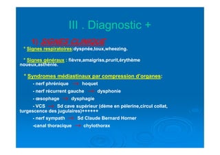 III . Diagnostic +III . Diagnostic +
11)) SIGNES CLINIQUE
°° Signes respiratoiresSignes respiratoires::dyspnée,toux,wheezing.dyspnée,toux,wheezing.
° Signes généraux :: fièvre,amaigriss,prurit,érythèmefièvre,amaigriss,prurit,érythème
noueux,asthénie.noueux,asthénie.
°° Syndromes médiastinaux par compression d’organesSyndromes médiastinaux par compression d’organes::°° Syndromes médiastinaux par compression d’organesSyndromes médiastinaux par compression d’organes::
-- nerf phréniquenerf phrénique →→→→→→→→ hoquethoquet
-- nerf récurrent gauchenerf récurrent gauche →→→→→→→→ dysphoniedysphonie
-- œsophageœsophage →→→→→→→→ dysphagiedysphagie
-- VCSVCS →→→→→→→→ Sd cave supérieur (Sd cave supérieur (dème en pèlerine,circul collat,dème en pèlerine,circul collat,
turgescence des jugulaires)++++++turgescence des jugulaires)++++++
-- nerf sympathnerf sympath →→→→→→→→ Sd Claude Bernard HornerSd Claude Bernard Horner
--canal thoraciquecanal thoracique →→→→→→→→ chylothoraxchylothorax
 