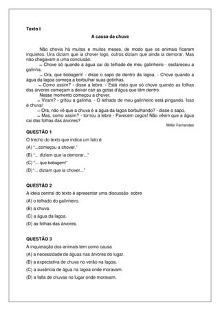 Texto I
A causa da chuva
Não chovia há muitos e muitos meses, de modo que os animais ficaram
inquietos. Uns diziam que ia chover logo, outros diziam que ainda ia demorar. Mas
não chegavam a uma conclusão.
Chove só quando a água cai do telhado de meu galinheiro - esclareceu a
galinha.
Ora, que bobagem! - disse o sapo de dentro da lagoa. - Chove quando a
água da lagoa começa a borbulhar suas gotinhas.
Como assim? - disse a lebre. - Está visto que só chove quando as folhas
das árvores começam a deixar cair as gotas d'água que têm dentro.
Nesse momento começou a chover.
Viram? - gritou a galinha. - O telhado de meu galinheiro está pingando. Isso
é chuva!
Ora, não vê que a chuva é a água da lagoa borbulhando? - disse o sapo.
Mas, como assim? - tornou a lebre - Parecem cegos! Não vêem que a água
cai das folhas das árvores?
Millôr Fernandes
QUESTÃO 1
O trecho do texto que indica um fato é
(A) “...começou a chover.”
(B) “... diziam que ia demorar...”
(C) “... que bobagem!”
(D)“... diziam que ia chover...”
QUESTÃO 2
A ideia central do texto é apresentar uma discussão sobre
(A) o telhado do galinheiro.
(B) a chuva.
(C) a água da lagoa.
(D) as folhas das árvores.
QUESTÃO 3
A inquietação dos animais tem como causa
(A) a necessidade de águas nas árvores do lugar.
(B) a expectativa de chuva no verão na lagoa.
(C) a ausência de água na lagoa onde moravam.
(D) a falta de chuvas no lugar onde moravam.
 