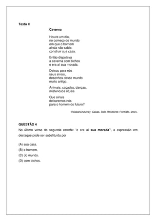 Texto II
Caverna
Houve um dia,
no começo do mundo
em que o homem
ainda não sabia
construir sua casa.
Então disputava
a caverna com bichos
e era aí sua morada.
Deixou para nós
seus sinais,
desenhos desse mundo
muito antigo.
Animais, caçadas, danças,
misteriosos rituais.
Que sinais
deixaremos nós
para o homem do futuro?
Roseana Murray. Casas. Belo Horizonte: Formato, 2004.
QUESTÃO 4
No último verso da segunda estrofe: ”e era aí sua morada”, a expressão em
destaque pode ser substituída por
(A) sua casa.
(B) o homem.
(C) do mundo.
(D) com bichos.
 