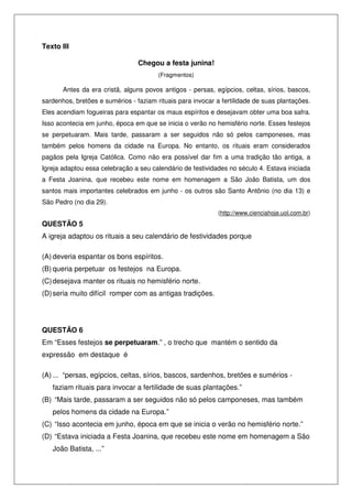 Texto III
Chegou a festa junina!
(Fragmentos)
Antes da era cristã, alguns povos antigos - persas, egípcios, celtas, sírios, bascos,
sardenhos, bretões e sumérios - faziam rituais para invocar a fertilidade de suas plantações.
Eles acendiam fogueiras para espantar os maus espíritos e desejavam obter uma boa safra.
Isso acontecia em junho, época em que se inicia o verão no hemisfério norte. Esses festejos
se perpetuaram. Mais tarde, passaram a ser seguidos não só pelos camponeses, mas
também pelos homens da cidade na Europa. No entanto, os rituais eram considerados
pagãos pela Igreja Católica. Como não era possível dar fim a uma tradição tão antiga, a
Igreja adaptou essa celebração a seu calendário de festividades no século 4. Estava iniciada
a Festa Joanina, que recebeu este nome em homenagem a São João Batista, um dos
santos mais importantes celebrados em junho - os outros são Santo Antônio (no dia 13) e
São Pedro (no dia 29).
(http://www.cienciahoje.uol.com.br)
QUESTÃO 5
A igreja adaptou os rituais a seu calendário de festividades porque
(A) deveria espantar os bons espíritos.
(B) queria perpetuar os festejos na Europa.
(C)desejava manter os rituais no hemisfério norte.
(D)seria muito difícil romper com as antigas tradições.
QUESTÃO 6
Em “Esses festejos se perpetuaram.” , o trecho que mantém o sentido da
expressão em destaque é
(A) ... “persas, egípcios, celtas, sírios, bascos, sardenhos, bretões e sumérios -
faziam rituais para invocar a fertilidade de suas plantações.”
(B) “Mais tarde, passaram a ser seguidos não só pelos camponeses, mas também
pelos homens da cidade na Europa.”
(C) “Isso acontecia em junho, época em que se inicia o verão no hemisfério norte.”
(D) “Estava iniciada a Festa Joanina, que recebeu este nome em homenagem a São
João Batista, ...”
 